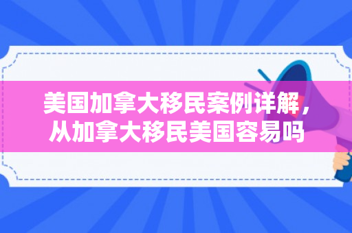 美国加拿大移民案例详解，从加拿大移民美国容易吗