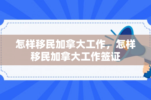 怎样移民加拿大工作，怎样移民加拿大工作签证