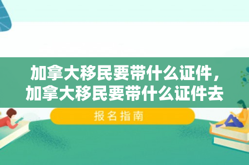 加拿大移民要带什么证件，加拿大移民要带什么证件去
