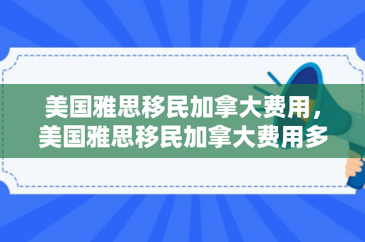 美国雅思移民加拿大费用，美国雅思移民加拿大费用多少