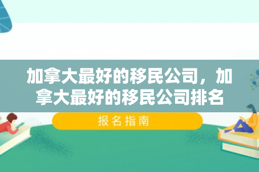 加拿大最好的移民公司，加拿大最好的移民公司排名