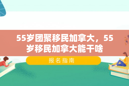 55岁团聚移民加拿大，55岁移民加拿大能干啥