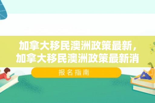 加拿大移民澳洲政策最新，加拿大移民澳洲政策最新消息