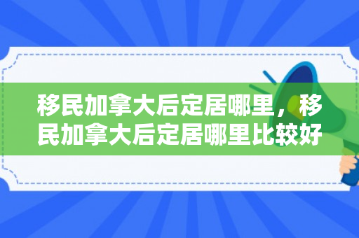 移民加拿大后定居哪里，移民加拿大后定居哪里比较好
