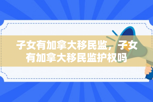 子女有加拿大移民监，子女有加拿大移民监护权吗