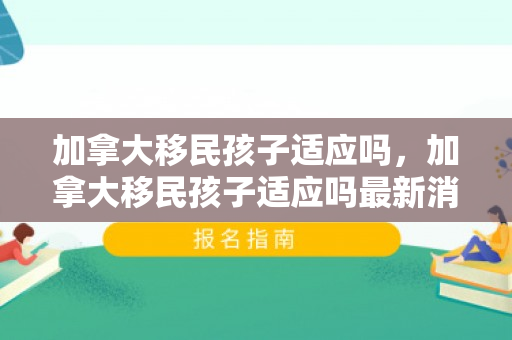 加拿大移民孩子适应吗，加拿大移民孩子适应吗最新消息