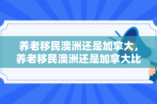 养老移民澳洲还是加拿大，养老移民澳洲还是加拿大比较好