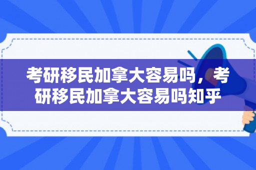 考研移民加拿大容易吗，考研移民加拿大容易吗知乎