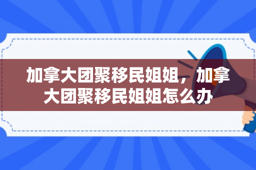 加拿大团聚移民姐姐，加拿大团聚移民姐姐怎么办