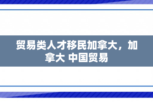 贸易类人才移民加拿大，加拿大 中国贸易