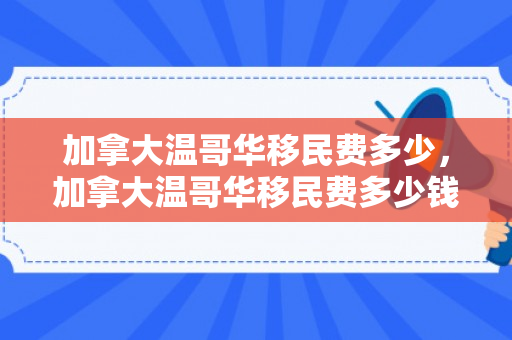 加拿大温哥华移民费多少，加拿大温哥华移民费多少钱