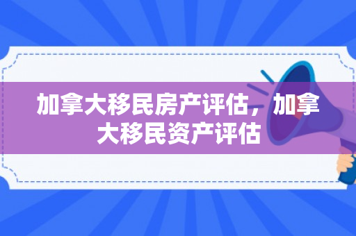 加拿大移民房产评估，加拿大移民资产评估