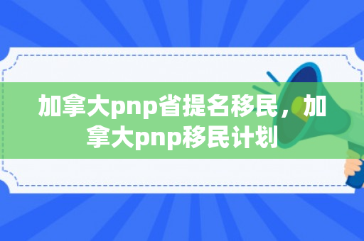 加拿大pnp省提名移民，加拿大pnp移民计划