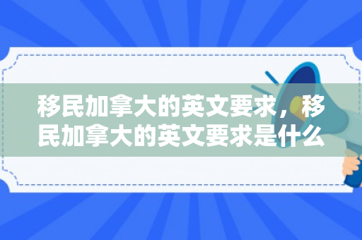 移民加拿大的英文要求，移民加拿大的英文要求是什么