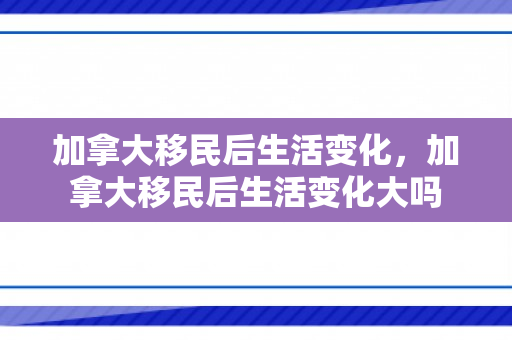 加拿大移民后生活变化，加拿大移民后生活变化大吗