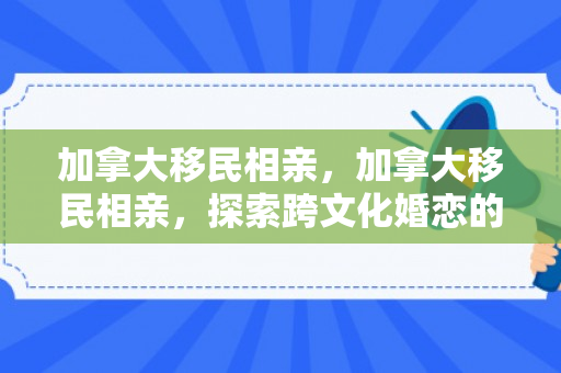 加拿大移民相亲，加拿大移民相亲，探索跨文化婚恋的新机遇
