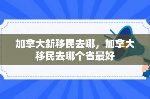 加拿大新移民去哪，加拿大移民去哪个省最好