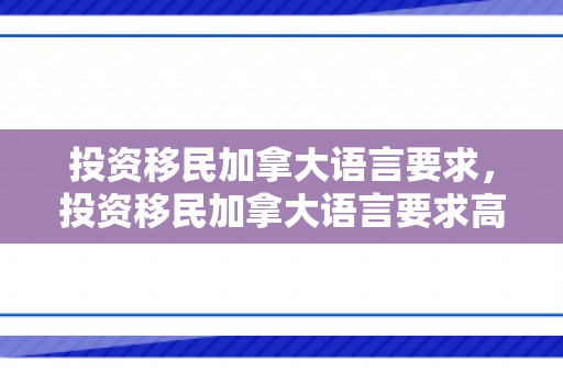投资移民加拿大语言要求，投资移民加拿大语言要求高吗