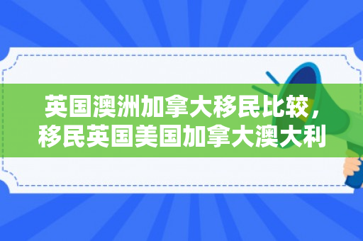 英国澳洲加拿大移民比较，移民英国美国加拿大澳大利亚哪个好