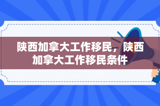 陕西加拿大工作移民，陕西加拿大工作移民条件