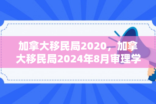 加拿大移民局2020，加拿大移民局2024年8月审理学生签证的情况