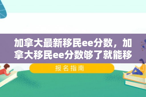 加拿大最新移民ee分数，加拿大移民ee分数够了就能移民吗