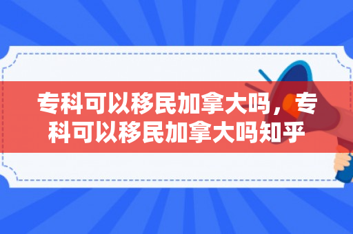专科可以移民加拿大吗，专科可以移民加拿大吗知乎