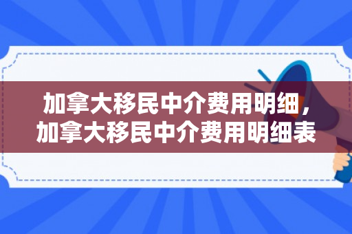 加拿大移民中介费用明细，加拿大移民中介费用明细表