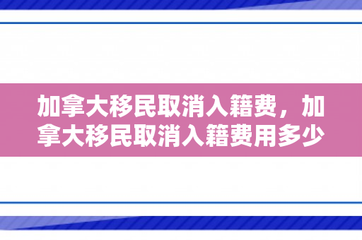 加拿大移民取消入籍费，加拿大移民取消入籍费用多少