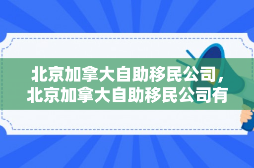 北京加拿大自助移民公司，北京加拿大自助移民公司有哪些