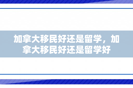 加拿大移民好还是留学，加拿大移民好还是留学好
