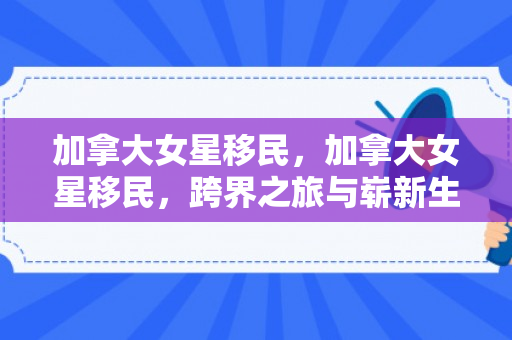 加拿大女星移民，加拿大女星移民，跨界之旅与崭新生活的探索