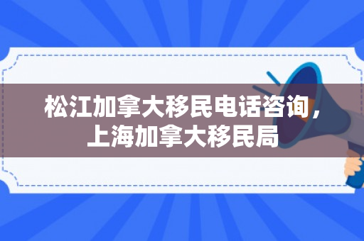 松江加拿大移民电话咨询，上海加拿大移民局