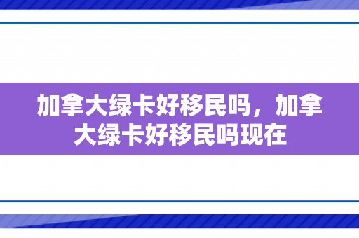 加拿大绿卡好移民吗，加拿大绿卡好移民吗现在