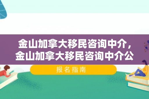金山加拿大移民咨询中介，金山加拿大移民咨询中介公司