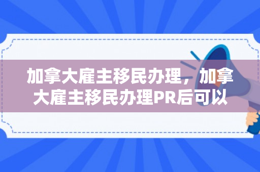 加拿大雇主移民办理，加拿大雇主移民办理PR后可以自己开公司吗