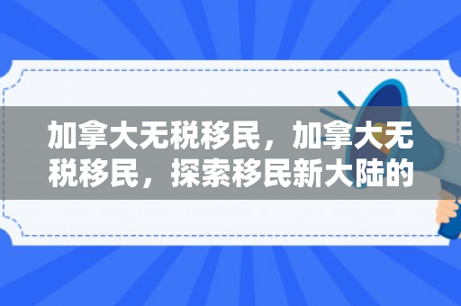 加拿大无税移民，加拿大无税移民，探索移民新大陆的税务优势与机遇