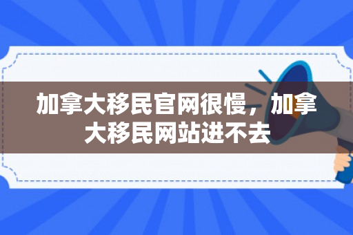 加拿大移民官网很慢，加拿大移民网站进不去