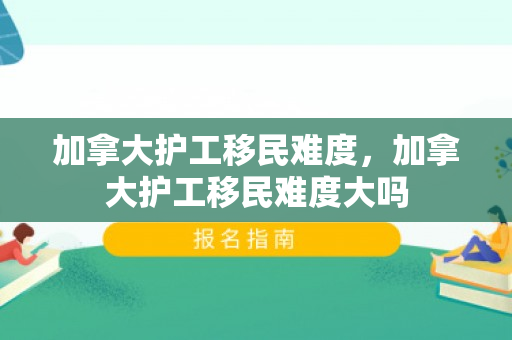 加拿大护工移民难度，加拿大护工移民难度大吗