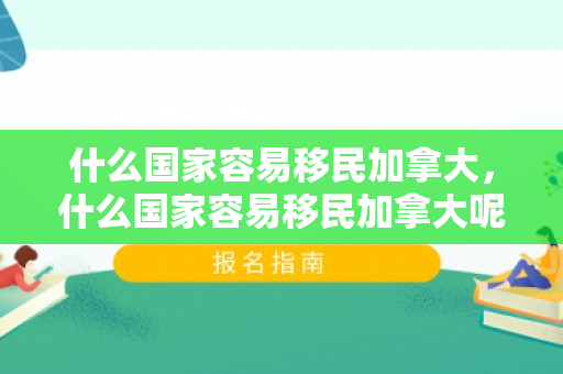 什么国家容易移民加拿大，什么国家容易移民加拿大呢