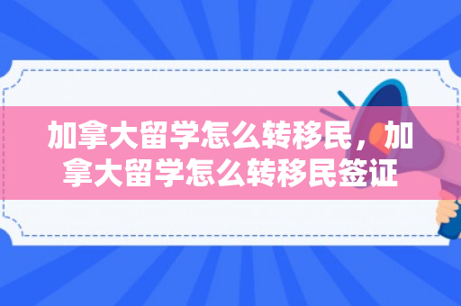 加拿大留学怎么转移民，加拿大留学怎么转移民签证