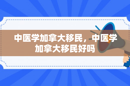中医学加拿大移民，中医学加拿大移民好吗