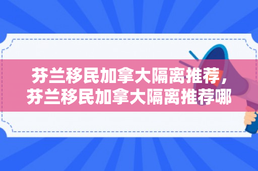 芬兰移民加拿大隔离推荐，芬兰移民加拿大隔离推荐哪个国家