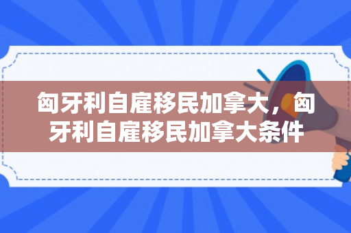 匈牙利自雇移民加拿大，匈牙利自雇移民加拿大条件