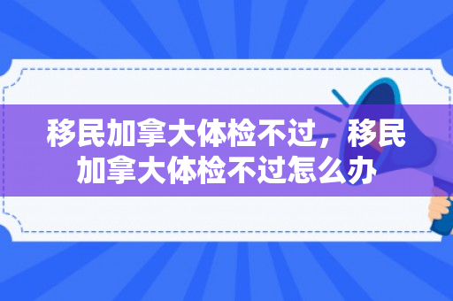 移民加拿大体检不过，移民加拿大体检不过怎么办