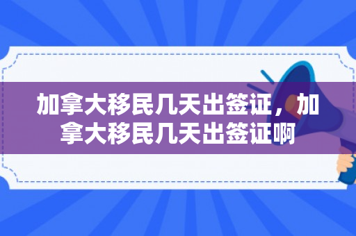 加拿大移民几天出签证，加拿大移民几天出签证啊