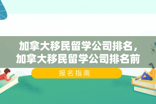 加拿大移民留学公司排名，加拿大移民留学公司排名前十
