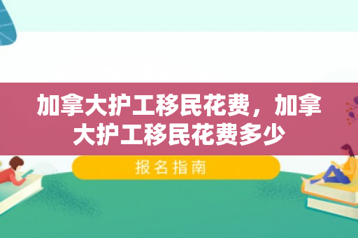 加拿大护工移民花费，加拿大护工移民花费多少
