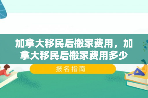加拿大移民后搬家费用，加拿大移民后搬家费用多少