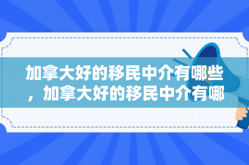 加拿大好的移民中介有哪些，加拿大好的移民中介有哪些公司